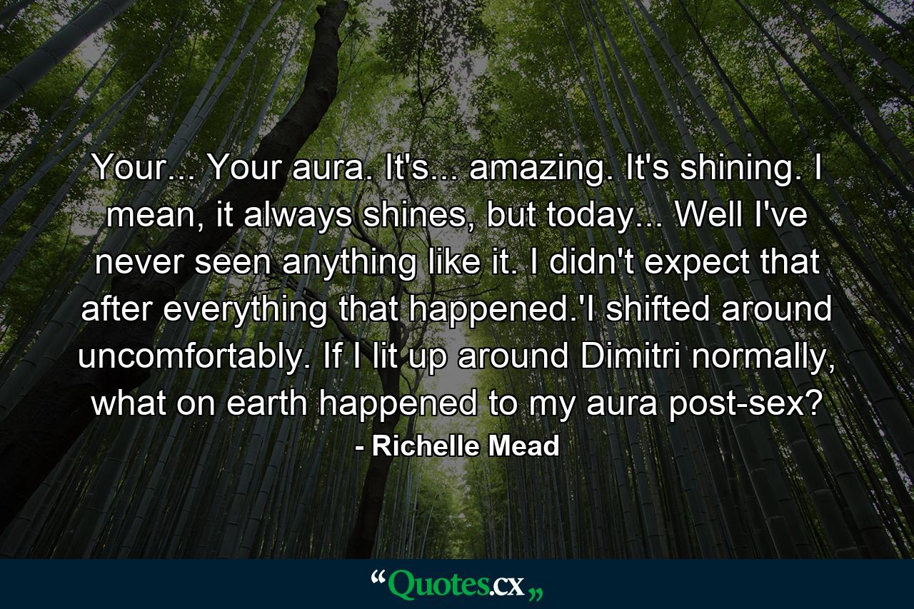 Your... Your aura. It's... amazing. It's shining. I mean, it always shines, but today... Well I've never seen anything like it. I didn't expect that after everything that happened.'I shifted around uncomfortably. If I lit up around Dimitri normally, what on earth happened to my aura post-sex? - Quote by Richelle Mead