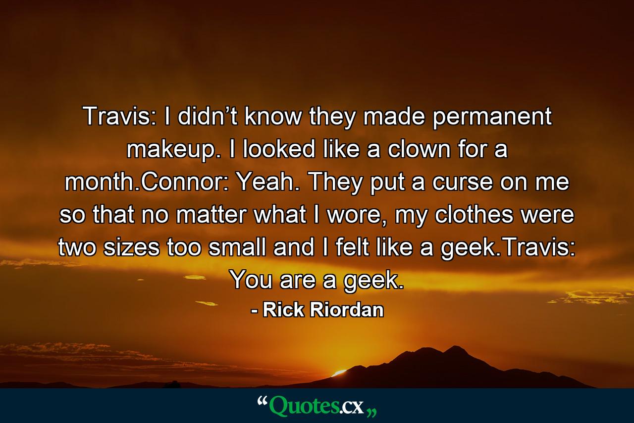 Travis: I didn’t know they made permanent makeup. I looked like a clown for a month.Connor: Yeah. They put a curse on me so that no matter what I wore, my clothes were two sizes too small and I felt like a geek.Travis: You are a geek. - Quote by Rick Riordan