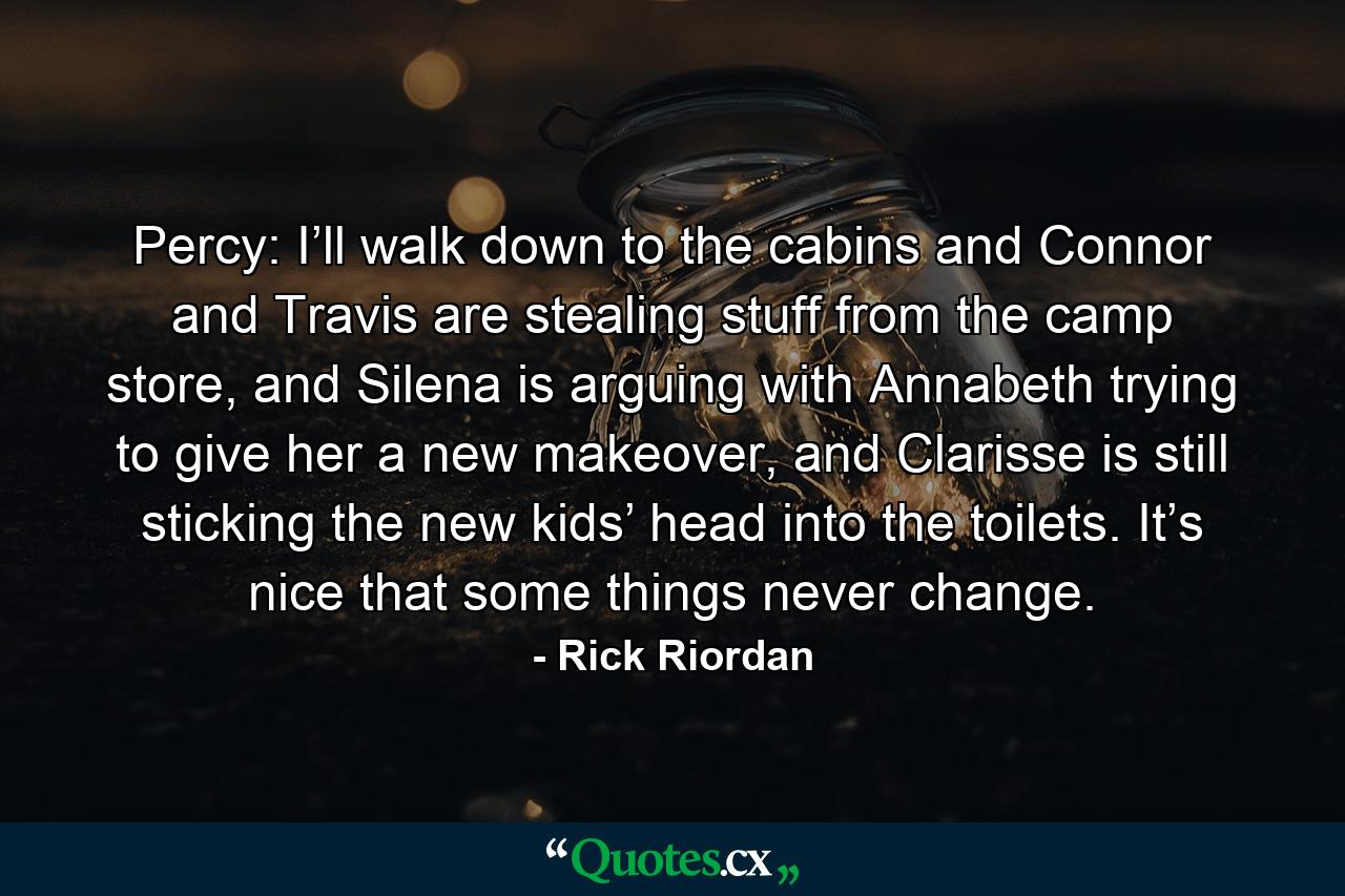 Percy: I’ll walk down to the cabins and Connor and Travis are stealing stuff from the camp store, and Silena is arguing with Annabeth trying to give her a new makeover, and Clarisse is still sticking the new kids’ head into the toilets. It’s nice that some things never change. - Quote by Rick Riordan