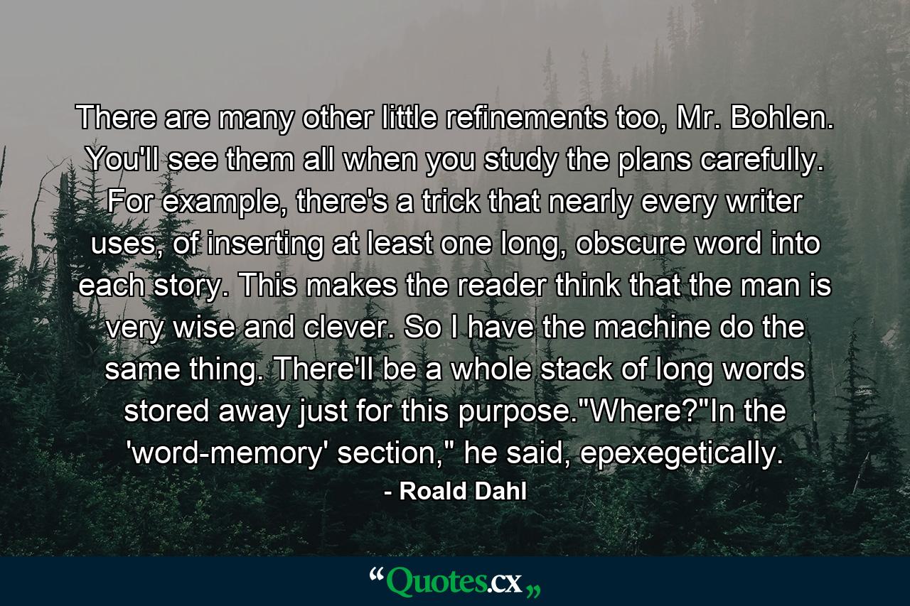 There are many other little refinements too, Mr. Bohlen. You'll see them all when you study the plans carefully. For example, there's a trick that nearly every writer uses, of inserting at least one long, obscure word into each story. This makes the reader think that the man is very wise and clever. So I have the machine do the same thing. There'll be a whole stack of long words stored away just for this purpose.