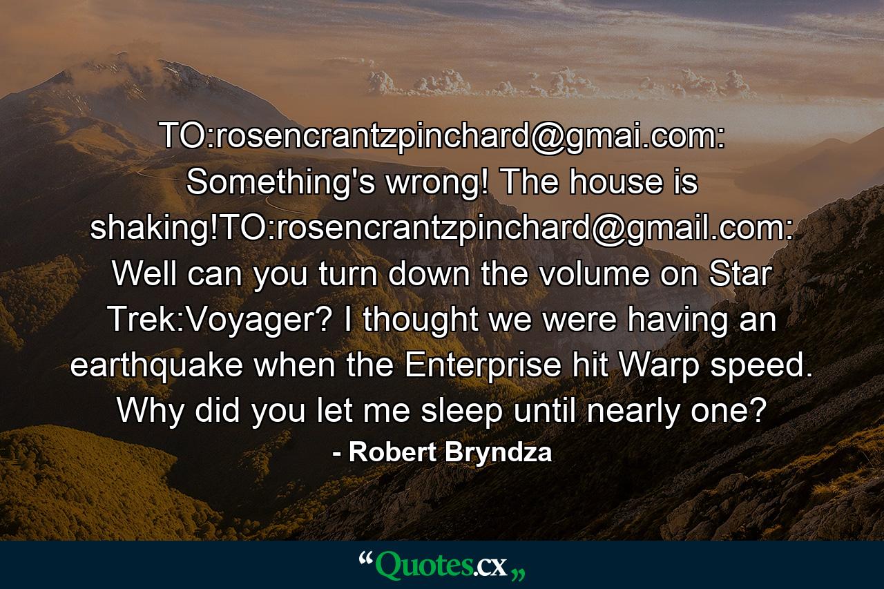 TO:rosencrantzpinchard@gmai.com: Something's wrong! The house is shaking!TO:rosencrantzpinchard@gmail.com: Well can you turn down the volume on Star Trek:Voyager? I thought we were having an earthquake when the Enterprise hit Warp speed. Why did you let me sleep until nearly one? - Quote by Robert Bryndza