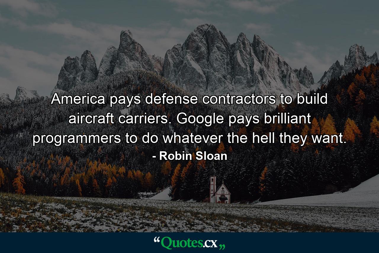 America pays defense contractors to build aircraft carriers. Google pays brilliant programmers to do whatever the hell they want. - Quote by Robin Sloan