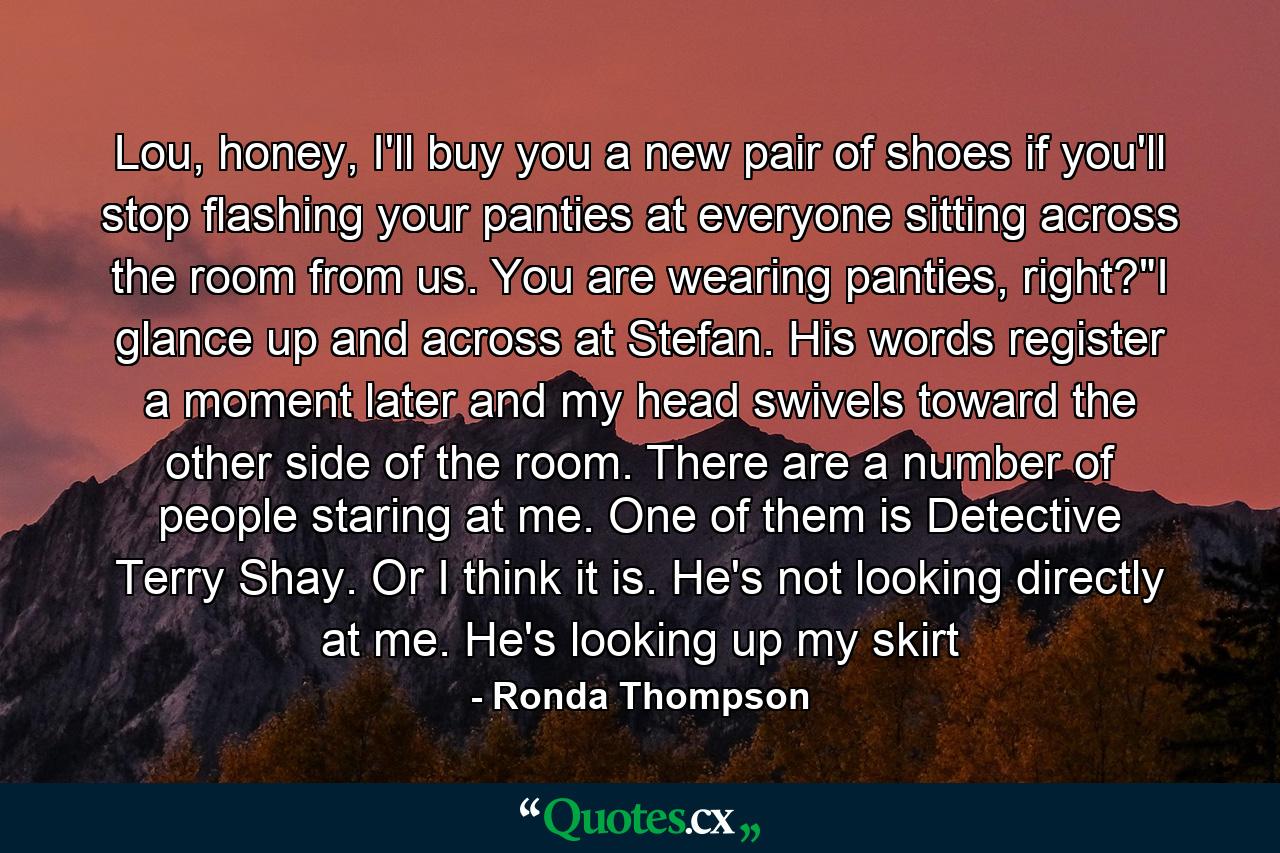 Lou, honey, I'll buy you a new pair of shoes if you'll stop flashing your panties at everyone sitting across the room from us. You are wearing panties, right?