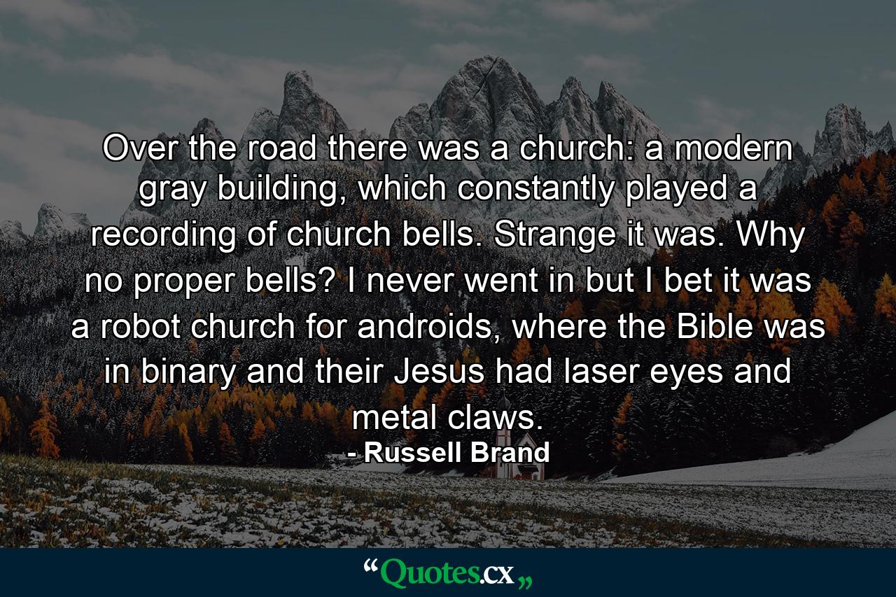 Over the road there was a church: a modern gray building, which constantly played a recording of church bells. Strange it was. Why no proper bells? I never went in but I bet it was a robot church for androids, where the Bible was in binary and their Jesus had laser eyes and metal claws. - Quote by Russell Brand