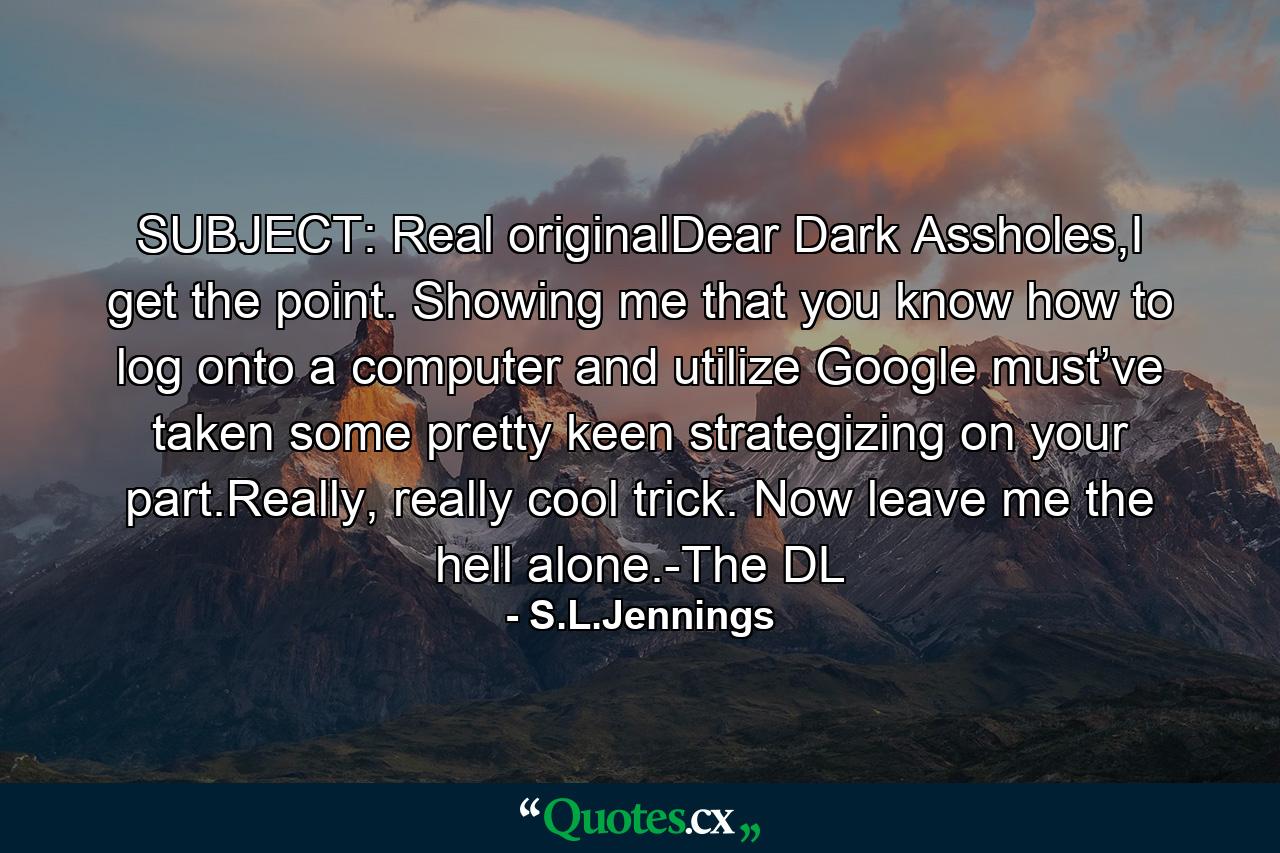 SUBJECT: Real originalDear Dark Assholes,I get the point. Showing me that you know how to log onto a computer and utilize Google must’ve taken some pretty keen strategizing on your part.Really, really cool trick. Now leave me the hell alone.-The DL - Quote by S.L.Jennings