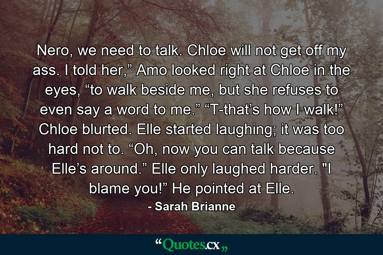 Nero, we need to talk. Chloe will not get off my ass. I told her,” Amo looked right at Chloe in the eyes, “to walk beside me, but she refuses to even say a word to me.”　　“T-that’s how I walk!” Chloe blurted.　　Elle started laughing; it was too hard not to.　　“Oh, now you can talk because Elle’s around.” Elle only laughed harder. 