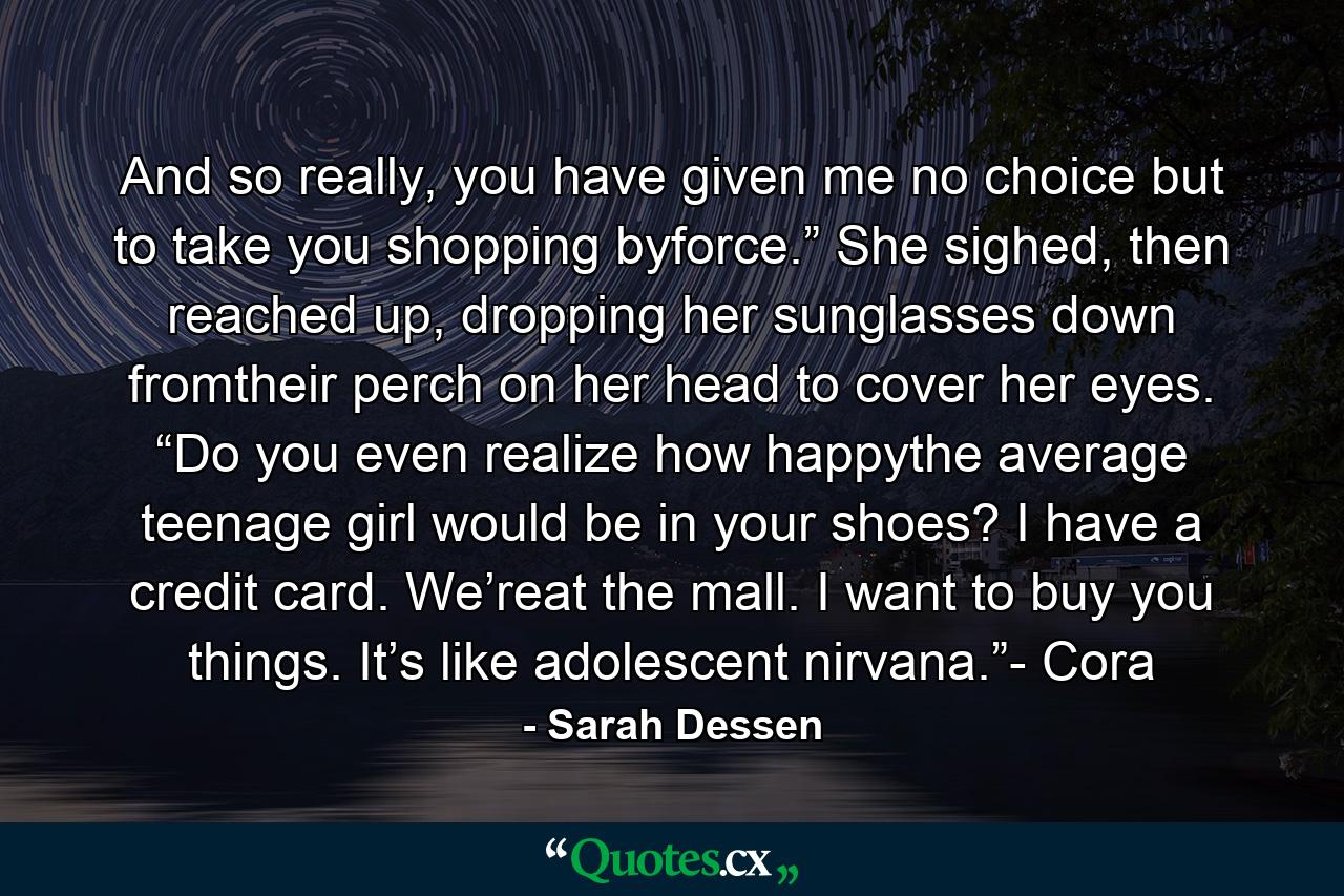 And so really, you have given me no choice but to take you shopping byforce.” She sighed, then reached up, dropping her sunglasses down fromtheir perch on her head to cover her eyes. “Do you even realize how happythe average teenage girl would be in your shoes? I have a credit card. We’reat the mall. I want to buy you things. It’s like adolescent nirvana.”- Cora - Quote by Sarah Dessen