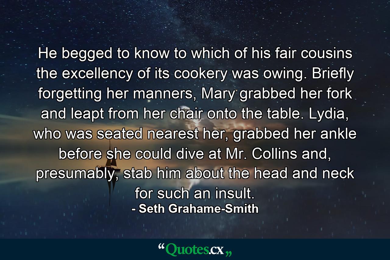 He begged to know to which of his fair cousins the excellency of its cookery was owing. Briefly forgetting her manners, Mary grabbed her fork and leapt from her chair onto the table. Lydia, who was seated nearest her, grabbed her ankle before she could dive at Mr. Collins and, presumably, stab him about the head and neck for such an insult. - Quote by Seth Grahame-Smith