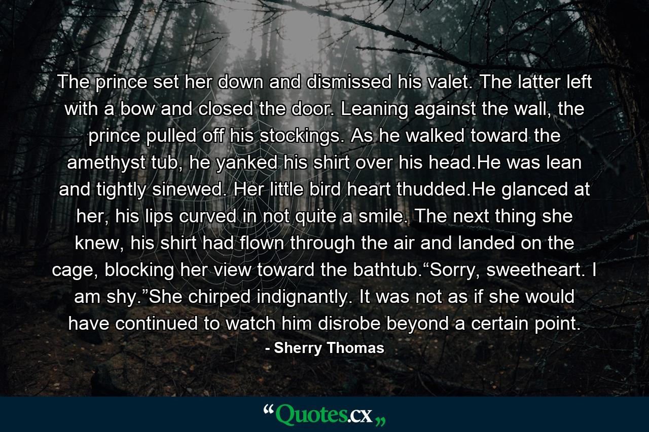 The prince set her down and dismissed his valet. The latter left with a bow and closed the door. Leaning against the wall, the prince pulled off his stockings. As he walked toward the amethyst tub, he yanked his shirt over his head.He was lean and tightly sinewed. Her little bird heart thudded.He glanced at her, his lips curved in not quite a smile. The next thing she knew, his shirt had flown through the air and landed on the cage, blocking her view toward the bathtub.“Sorry, sweetheart. I am shy.”She chirped indignantly. It was not as if she would have continued to watch him disrobe beyond a certain point. - Quote by Sherry Thomas