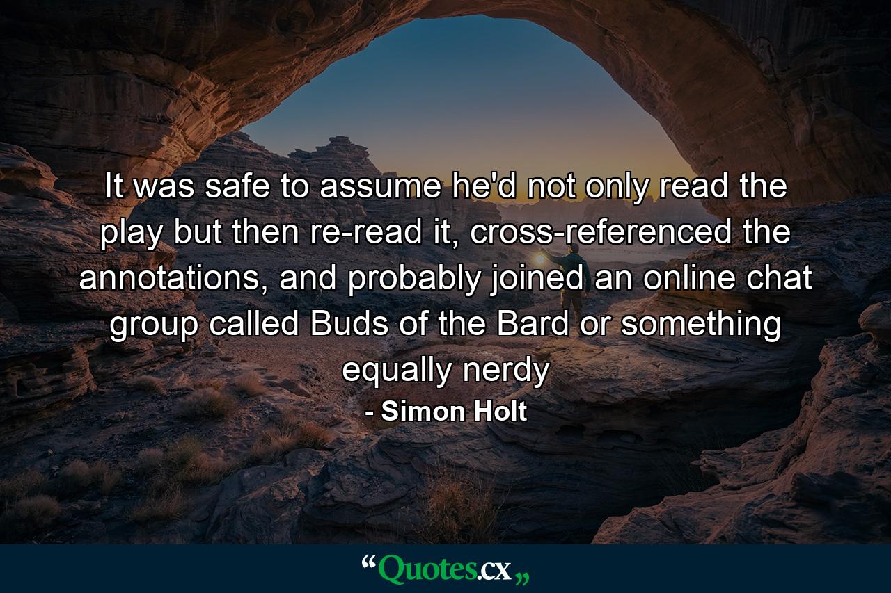 It was safe to assume he'd not only read the play but then re-read it, cross-referenced the annotations, and probably joined an online chat group called Buds of the Bard or something equally nerdy - Quote by Simon Holt