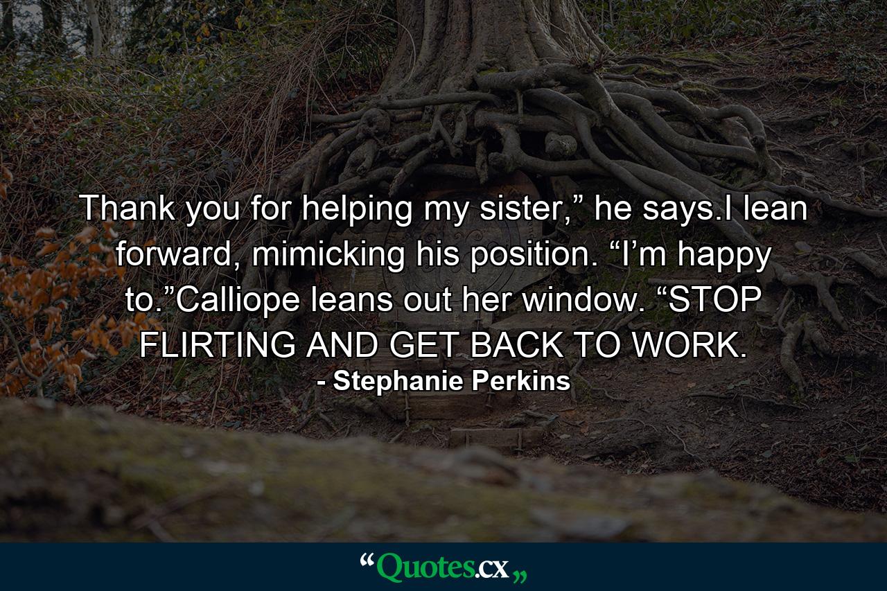 Thank you for helping my sister,” he says.I lean forward, mimicking his position. “I’m happy to.”Calliope leans out her window. “STOP FLIRTING AND GET BACK TO WORK. - Quote by Stephanie Perkins