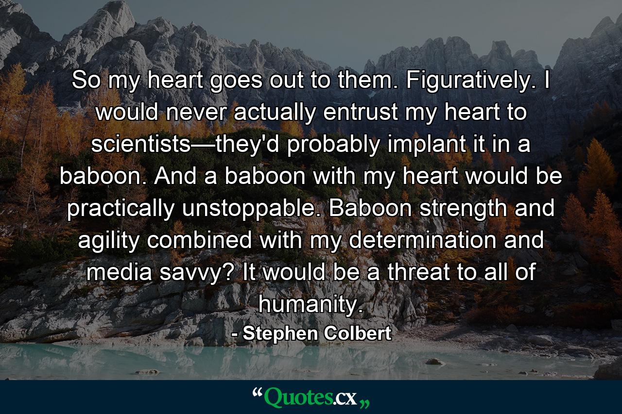 So my heart goes out to them. Figuratively. I would never actually entrust my heart to scientists—they'd probably implant it in a baboon. And a baboon with my heart would be practically unstoppable. Baboon strength and agility combined with my determination and media savvy? It would be a threat to all of humanity. - Quote by Stephen Colbert