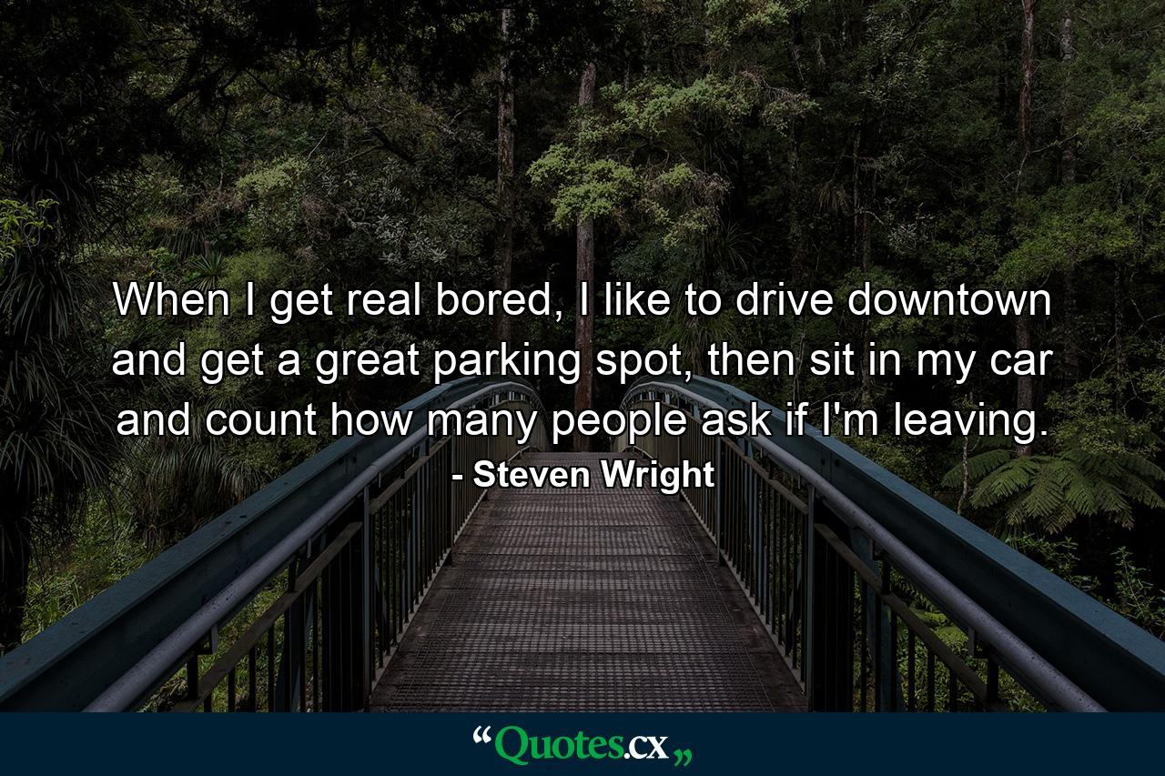 When I get real bored, I like to drive downtown and get a great parking spot, then sit in my car and count how many people ask if I'm leaving. - Quote by Steven Wright