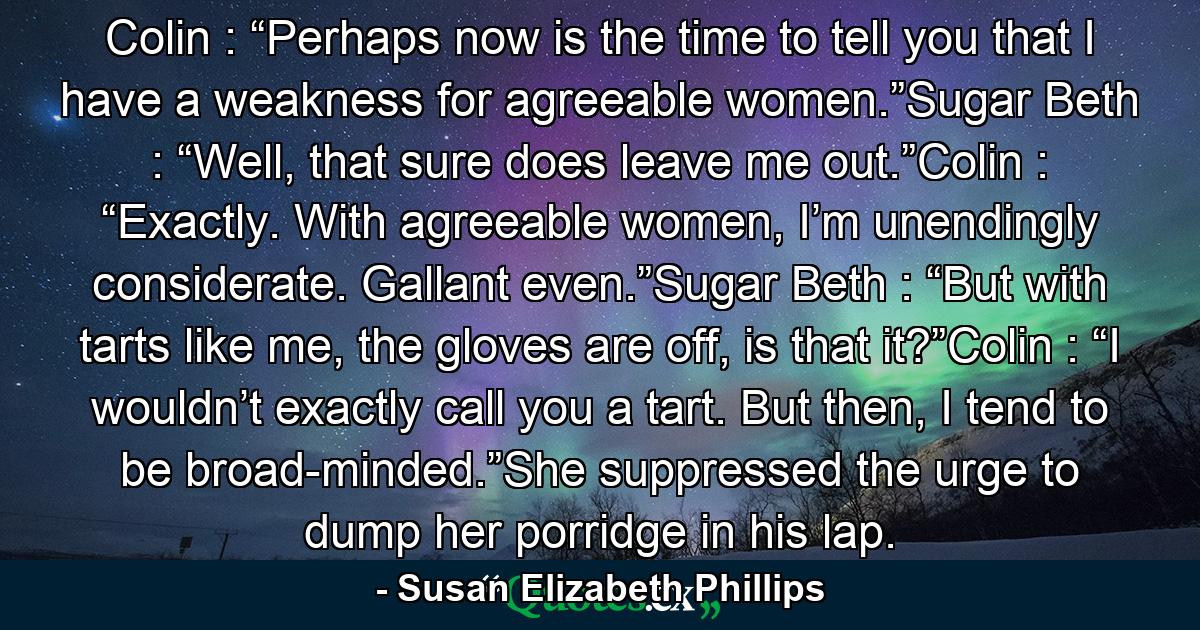 Colin : “Perhaps now is the time to tell you that I have a weakness for agreeable women.”Sugar Beth : “Well, that sure does leave me out.”Colin : “Exactly. With agreeable women, I’m unendingly considerate. Gallant even.”Sugar Beth : “But with tarts like me, the gloves are off, is that it?”Colin : “I wouldn’t exactly call you a tart. But then, I tend to be broad-minded.”She suppressed the urge to dump her porridge in his lap. - Quote by Susan Elizabeth Phillips