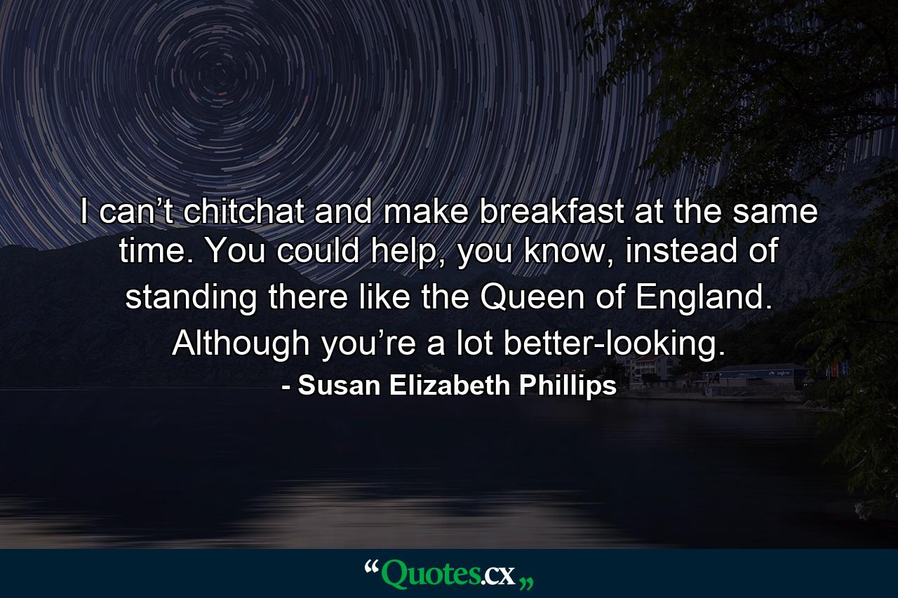 I can’t chitchat and make breakfast at the same time. You could help, you know, instead of standing there like the Queen of England. Although you’re a lot better-looking. - Quote by Susan Elizabeth Phillips