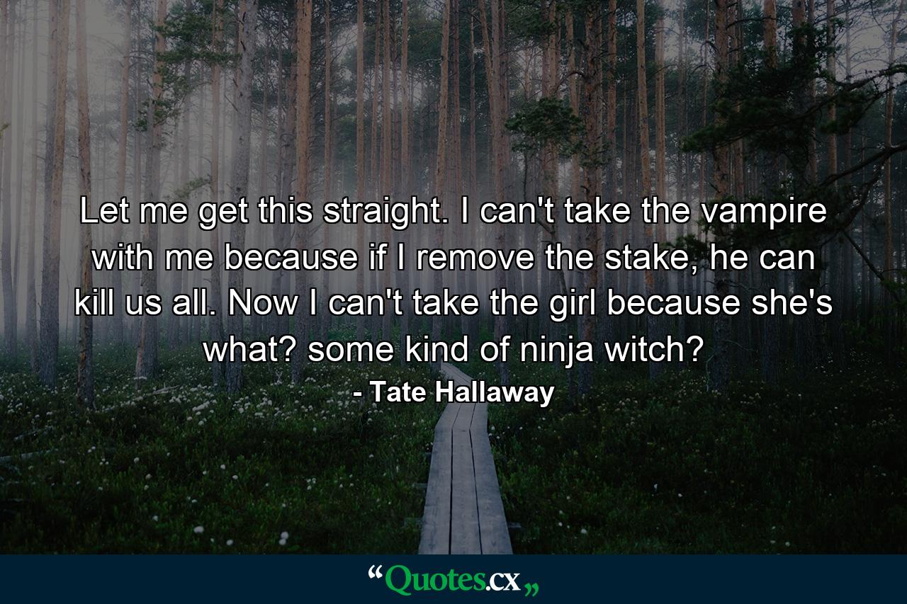 Let me get this straight. I can't take the vampire with me because if I remove the stake, he can kill us all. Now I can't take the girl because she's what? some kind of ninja witch? - Quote by Tate Hallaway