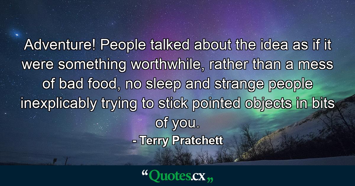 Adventure! People talked about the idea as if it were something worthwhile, rather than a mess of bad food, no sleep and strange people inexplicably trying to stick pointed objects in bits of you. - Quote by Terry Pratchett