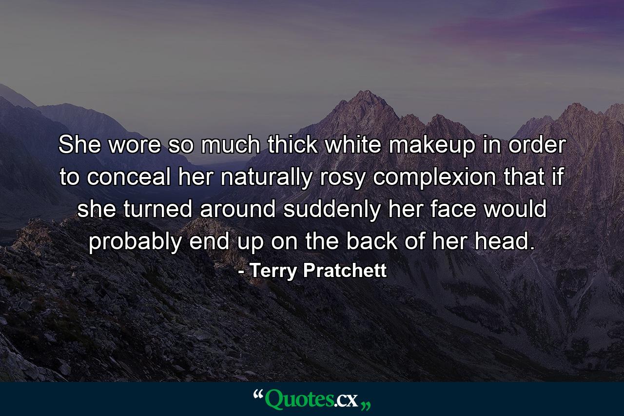 She wore so much thick white makeup in order to conceal her naturally rosy complexion that if she turned around suddenly her face would probably end up on the back of her head. - Quote by Terry Pratchett