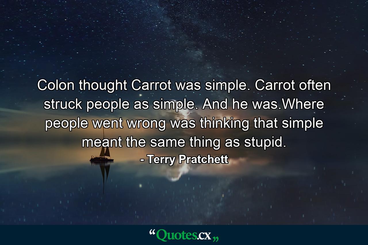 Colon thought Carrot was simple. Carrot often struck people as simple. And he was.Where people went wrong was thinking that simple meant the same thing as stupid. - Quote by Terry Pratchett