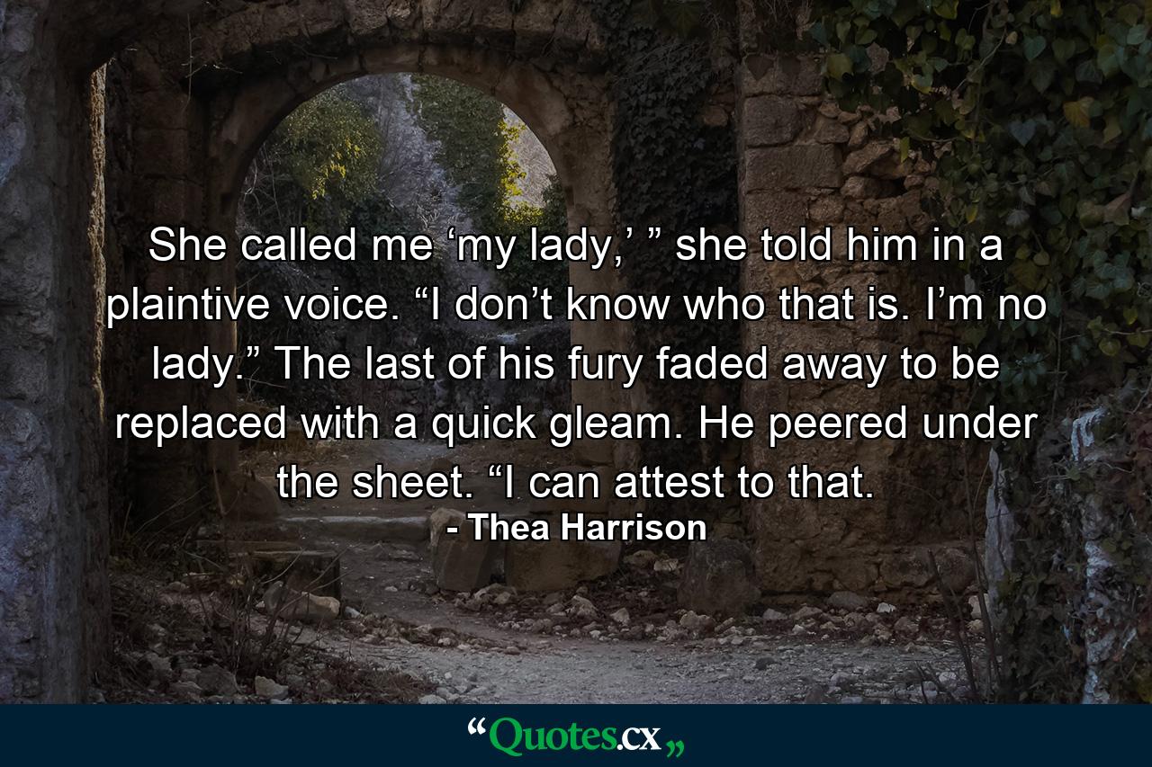 She called me ‘my lady,’ ” she told him in a plaintive voice. “I don’t know who that is. I’m no lady.” The last of his fury faded away to be replaced with a quick gleam. He peered under the sheet. “I can attest to that. - Quote by Thea Harrison