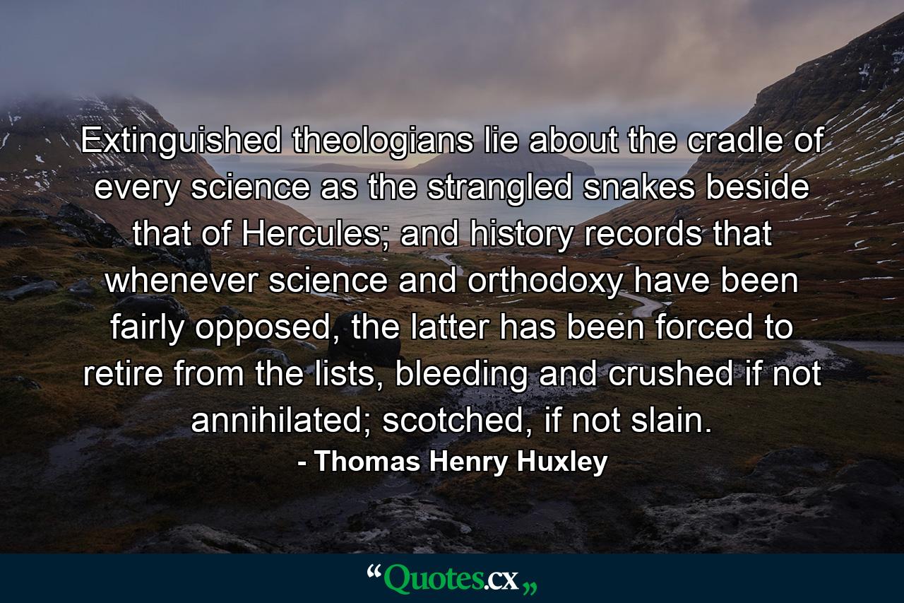 Extinguished theologians lie about the cradle of every science as the strangled snakes beside that of Hercules; and history records that whenever science and orthodoxy have been fairly opposed, the latter has been forced to retire from the lists, bleeding and crushed if not annihilated; scotched, if not slain. - Quote by Thomas Henry Huxley