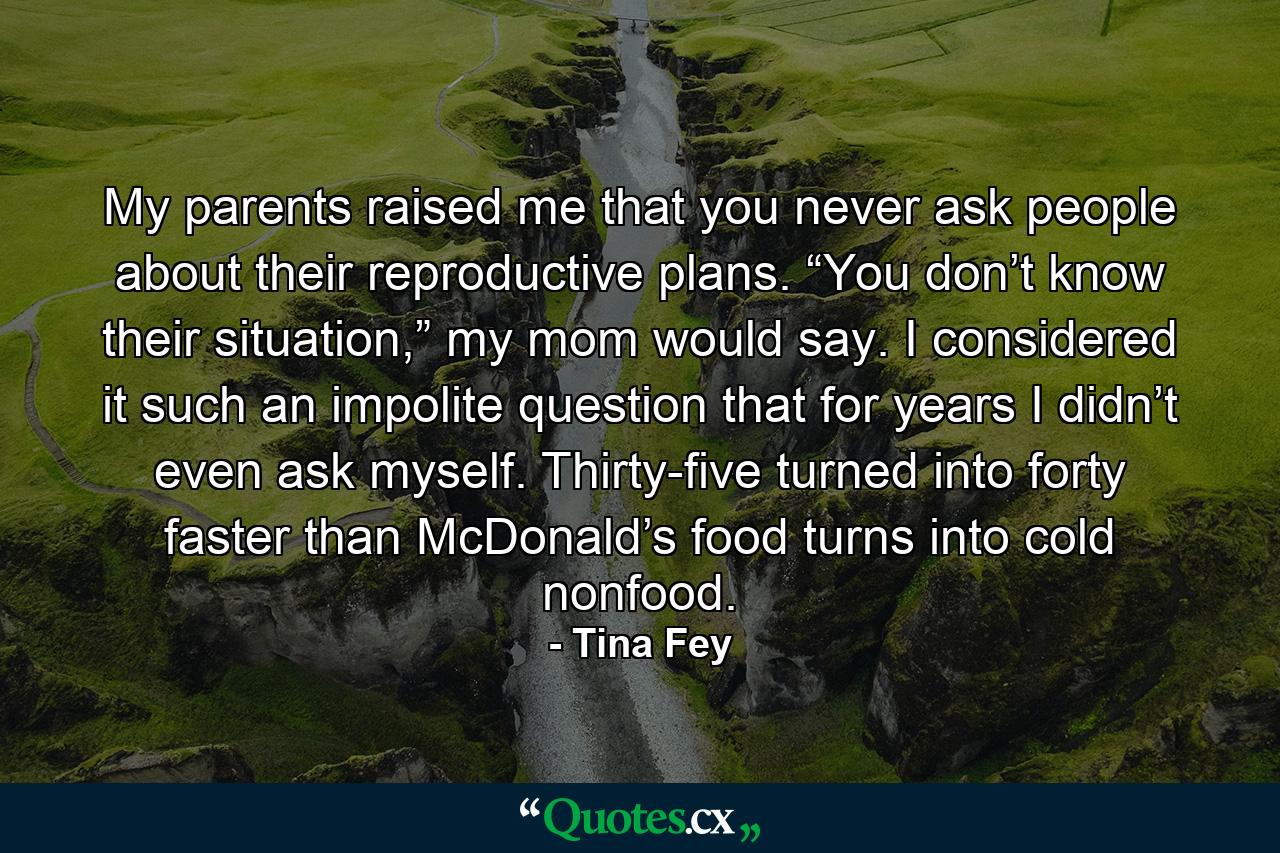 My parents raised me that you never ask people about their reproductive plans. “You don’t know their situation,” my mom would say. I considered it such an impolite question that for years I didn’t even ask myself. Thirty-five turned into forty faster than McDonald’s food turns into cold nonfood. - Quote by Tina Fey