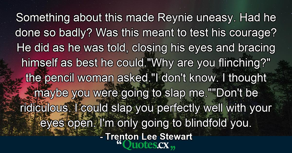 Something about this made Reynie uneasy. Had he done so badly? Was this meant to test his courage? He did as he was told, closing his eyes and bracing himself as best he could.