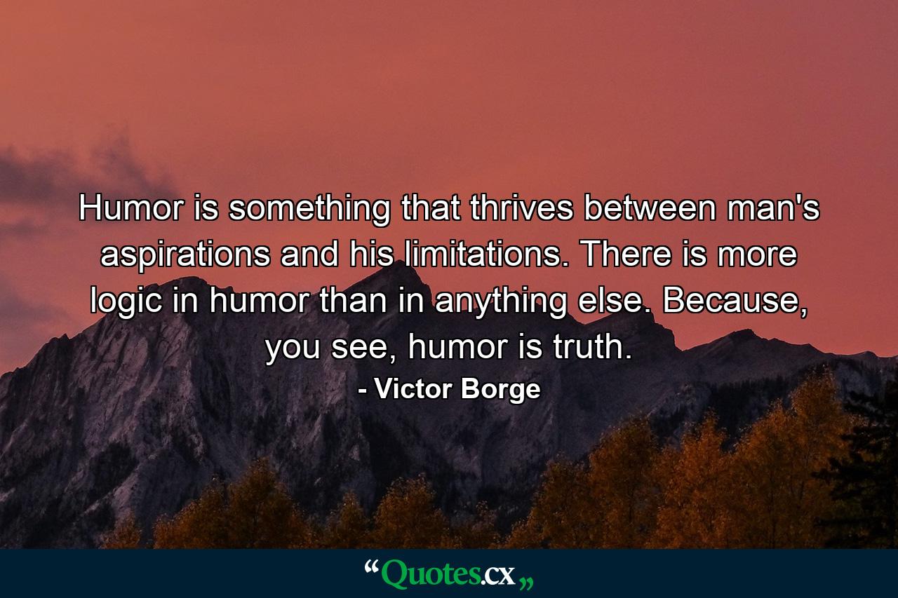 Humor is something that thrives between man's aspirations and his limitations. There is more logic in humor than in anything else. Because, you see, humor is truth. - Quote by Victor Borge