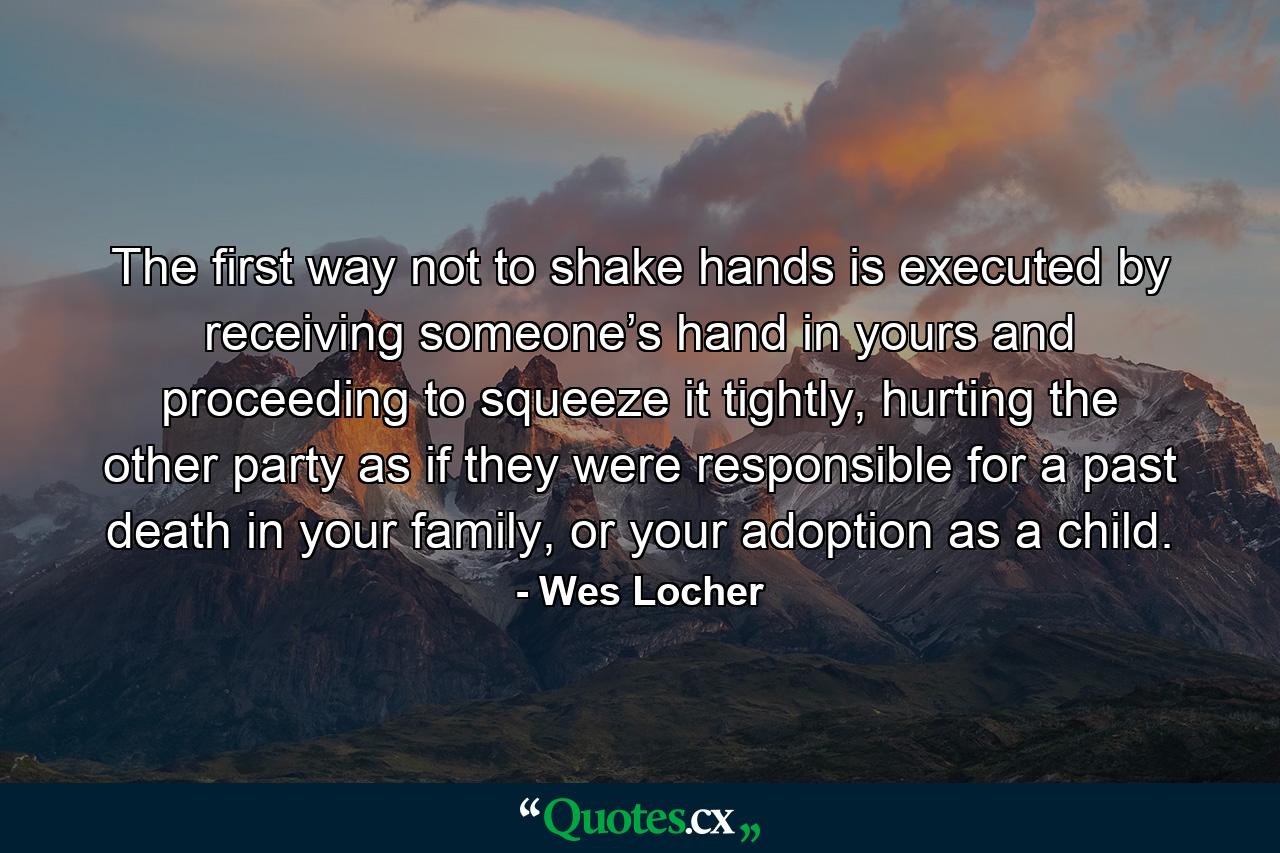 The first way not to shake hands is executed by receiving someone’s hand in yours and proceeding to squeeze it tightly, hurting the other party as if they were responsible for a past death in your family, or your adoption as a child. - Quote by Wes Locher