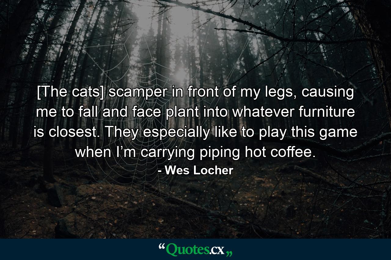 [The cats] scamper in front of my legs, causing me to fall and face plant into whatever furniture is closest. They especially like to play this game when I’m carrying piping hot coffee. - Quote by Wes Locher