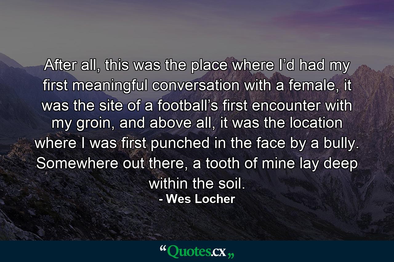 After all, this was the place where I’d had my first meaningful conversation with a female, it was the site of a football’s first encounter with my groin, and above all, it was the location where I was first punched in the face by a bully. Somewhere out there, a tooth of mine lay deep within the soil. - Quote by Wes Locher