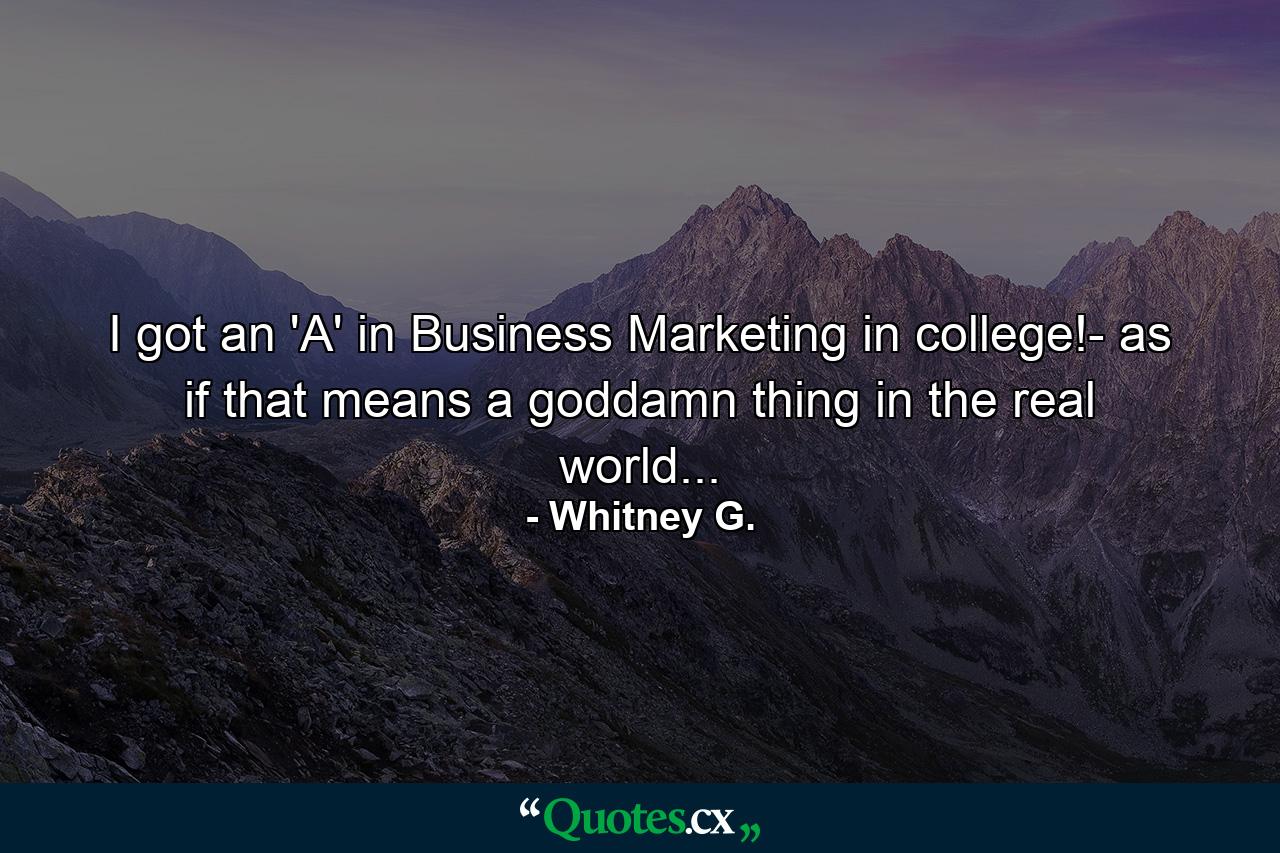 I got an 'A' in Business Marketing in college!- as if that means a goddamn thing in the real world... - Quote by Whitney G.