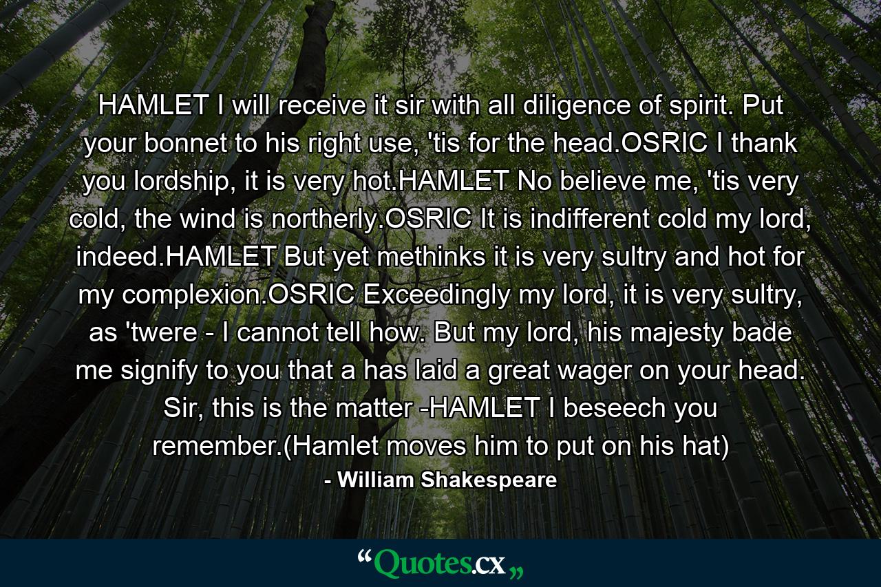 HAMLET I will receive it sir with all diligence of spirit. Put your bonnet to his right use, 'tis for the head.OSRIC I thank you lordship, it is very hot.HAMLET No believe me, 'tis very cold, the wind is northerly.OSRIC It is indifferent cold my lord, indeed.HAMLET But yet methinks it is very sultry and hot for my complexion.OSRIC Exceedingly my lord, it is very sultry, as 'twere - I cannot tell how. But my lord, his majesty bade me signify to you that a has laid a great wager on your head. Sir, this is the matter -HAMLET I beseech you remember.(Hamlet moves him to put on his hat) - Quote by William Shakespeare