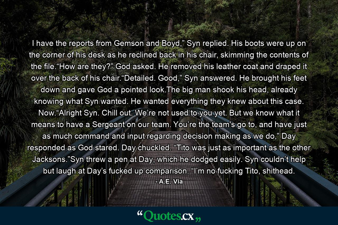 I have the reports from Gemson and Boyd,” Syn replied. His boots were up on the corner of his desk as he reclined back in his chair, skimming the contents of the file.“How are they?” God asked. He removed his leather coat and draped it over the back of his chair.“Detailed. Good,” Syn answered. He brought his feet down and gave God a pointed look.The big man shook his head, already knowing what Syn wanted. He wanted everything they knew about this case. Now.“Alright Syn. Chill out. We’re not used to you yet. But we know what it means to have a Sergeant on our team. You’re the team's go to, and have just as much command and input regarding decision making as we do,” Day responded as God stared. Day chuckled. “Tito was just as important as the other Jacksons.”Syn threw a pen at Day, which he dodged easily. Syn couldn’t help but laugh at Day’s fucked up comparison. “I’m no fucking Tito, shithead. - Quote by A.E. Via