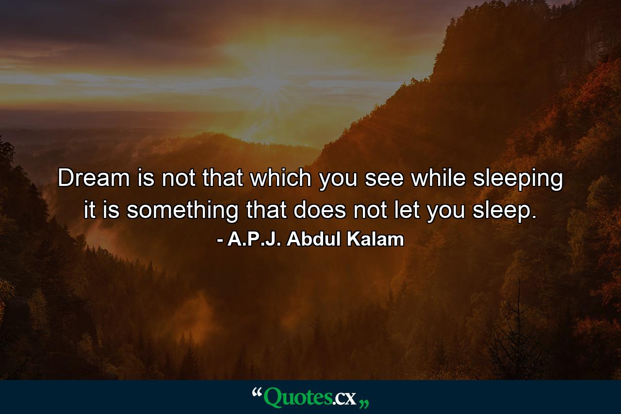 Dream is not that which you see while sleeping it is something that does not let you sleep. - Quote by A.P.J. Abdul Kalam