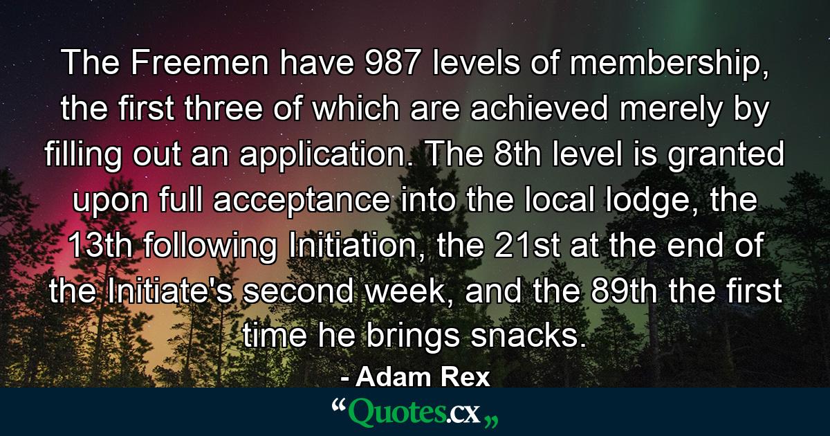 The Freemen have 987 levels of membership, the first three of which are achieved merely by filling out an application. The 8th level is granted upon full acceptance into the local lodge, the 13th following Initiation, the 21st at the end of the Initiate's second week, and the 89th the first time he brings snacks. - Quote by Adam Rex