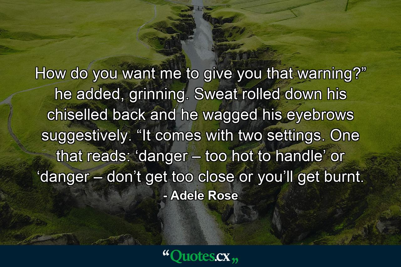 How do you want me to give you that warning?” he added, grinning. Sweat rolled down his chiselled back and he wagged his eyebrows suggestively. “It comes with two settings. One that reads: ‘danger – too hot to handle’ or ‘danger – don’t get too close or you’ll get burnt. - Quote by Adele Rose