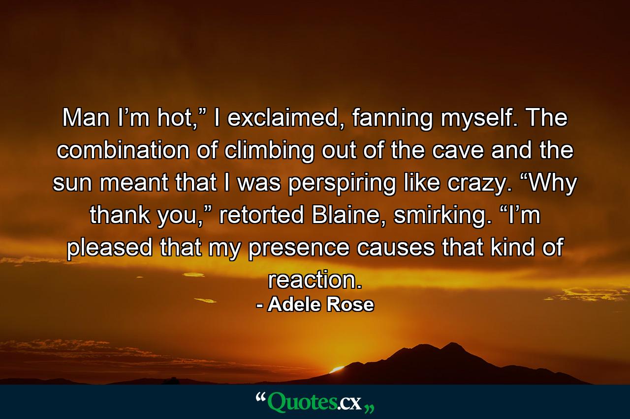 Man I’m hot,” I exclaimed, fanning myself. The combination of climbing out of the cave and the sun meant that I was perspiring like crazy. “Why thank you,” retorted Blaine, smirking. “I’m pleased that my presence causes that kind of reaction. - Quote by Adele Rose