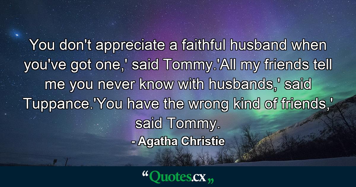 You don't appreciate a faithful husband when you've got one,' said Tommy.'All my friends tell me you never know with husbands,' said Tuppance.'You have the wrong kind of friends,' said Tommy. - Quote by Agatha Christie