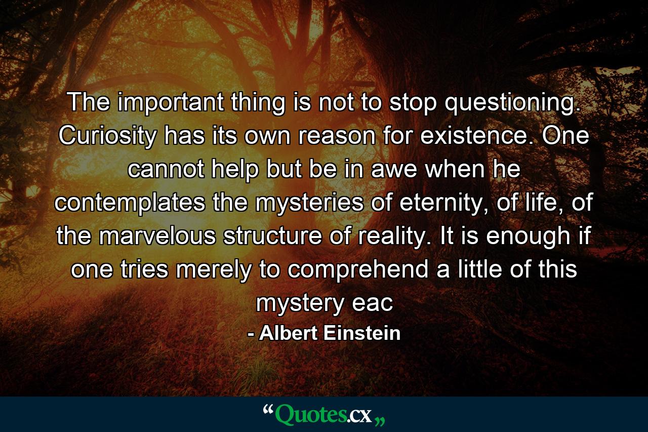 The important thing is not to stop questioning. Curiosity has its own reason for existence. One cannot help but be in awe when he contemplates the mysteries of eternity, of life, of the marvelous structure of reality. It is enough if one tries merely to comprehend a little of this mystery eac - Quote by Albert Einstein