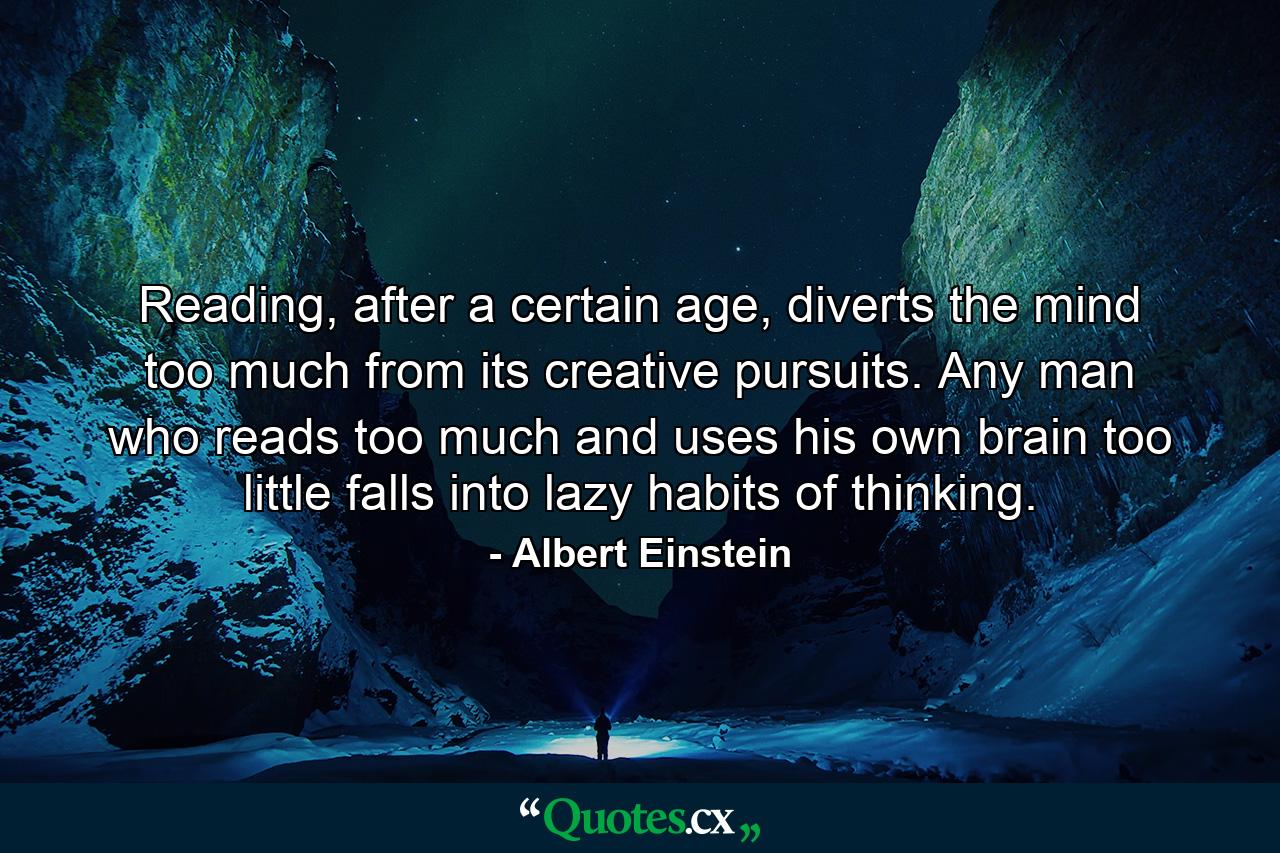 Reading, after a certain age, diverts the mind too much from its creative pursuits. Any man who reads too much and uses his own brain too little falls into lazy habits of thinking. - Quote by Albert Einstein