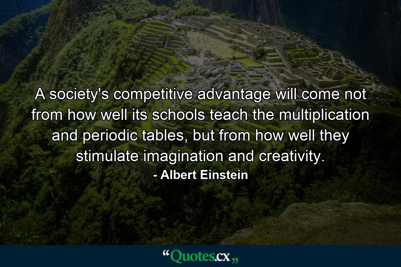 A society's competitive advantage will come not from how well its schools teach the multiplication and periodic tables, but from how well they stimulate imagination and creativity. - Quote by Albert Einstein