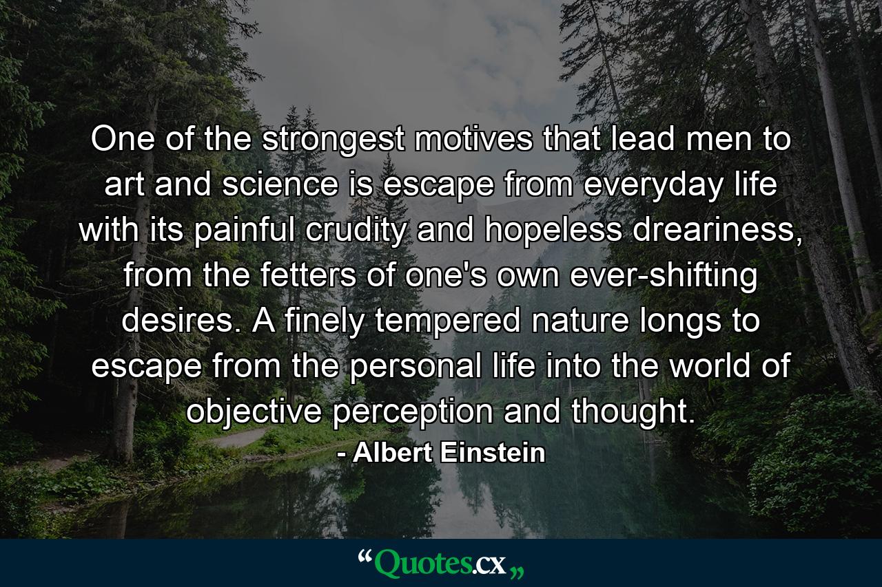 One of the strongest motives that lead men to art and science is escape from everyday life with its painful crudity and hopeless dreariness, from the fetters of one's own ever-shifting desires. A finely tempered nature longs to escape from the personal life into the world of objective perception and thought. - Quote by Albert Einstein