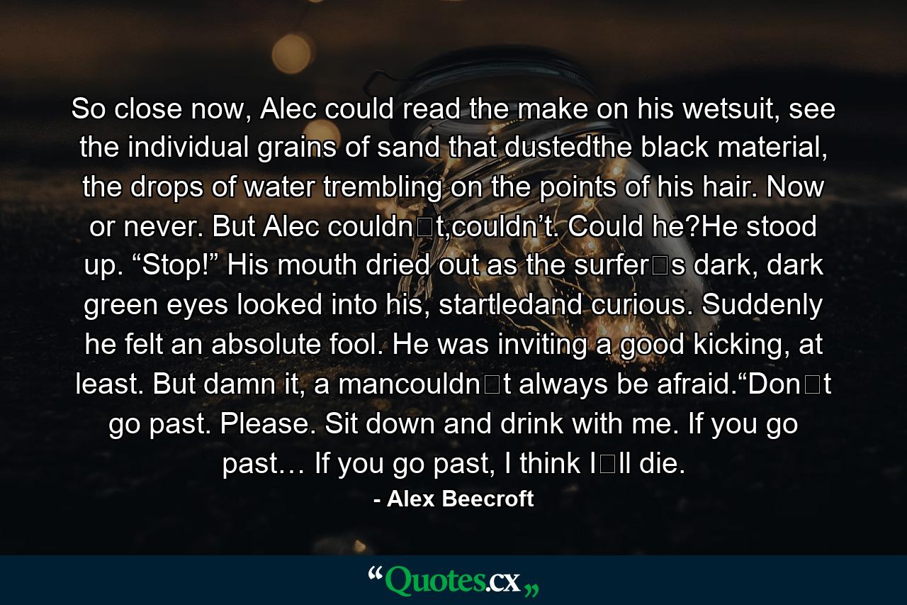 So close now, Alec could read the make on his wetsuit, see the individual grains of sand that dustedthe black material, the drops of water trembling on the points of his hair. Now or never. But Alec couldn‟t,couldn’t. Could he?He stood up. “Stop!” His mouth dried out as the surfer‟s dark, dark green eyes looked into his, startledand curious. Suddenly he felt an absolute fool. He was inviting a good kicking, at least. But damn it, a mancouldn‟t always be afraid.“Don‟t go past. Please. Sit down and drink with me. If you go past… If you go past, I think I‟ll die. - Quote by Alex Beecroft