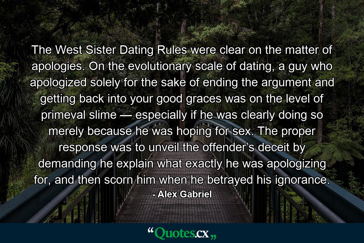 The West Sister Dating Rules were clear on the matter of apologies. On the evolutionary scale of dating, a guy who apologized solely for the sake of ending the argument and getting back into your good graces was on the level of primeval slime — especially if he was clearly doing so merely because he was hoping for sex. The proper response was to unveil the offender’s deceit by demanding he explain what exactly he was apologizing for, and then scorn him when he betrayed his ignorance. - Quote by Alex Gabriel