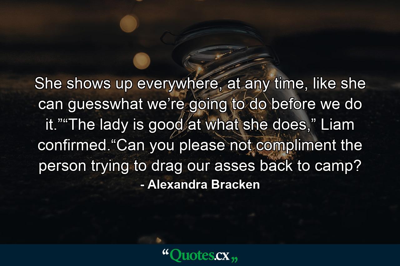 She shows up everywhere, at any time, like she can guesswhat we’re going to do before we do it.”“The lady is good at what she does,” Liam confirmed.“Can you please not compliment the person trying to drag our asses back to camp? - Quote by Alexandra Bracken