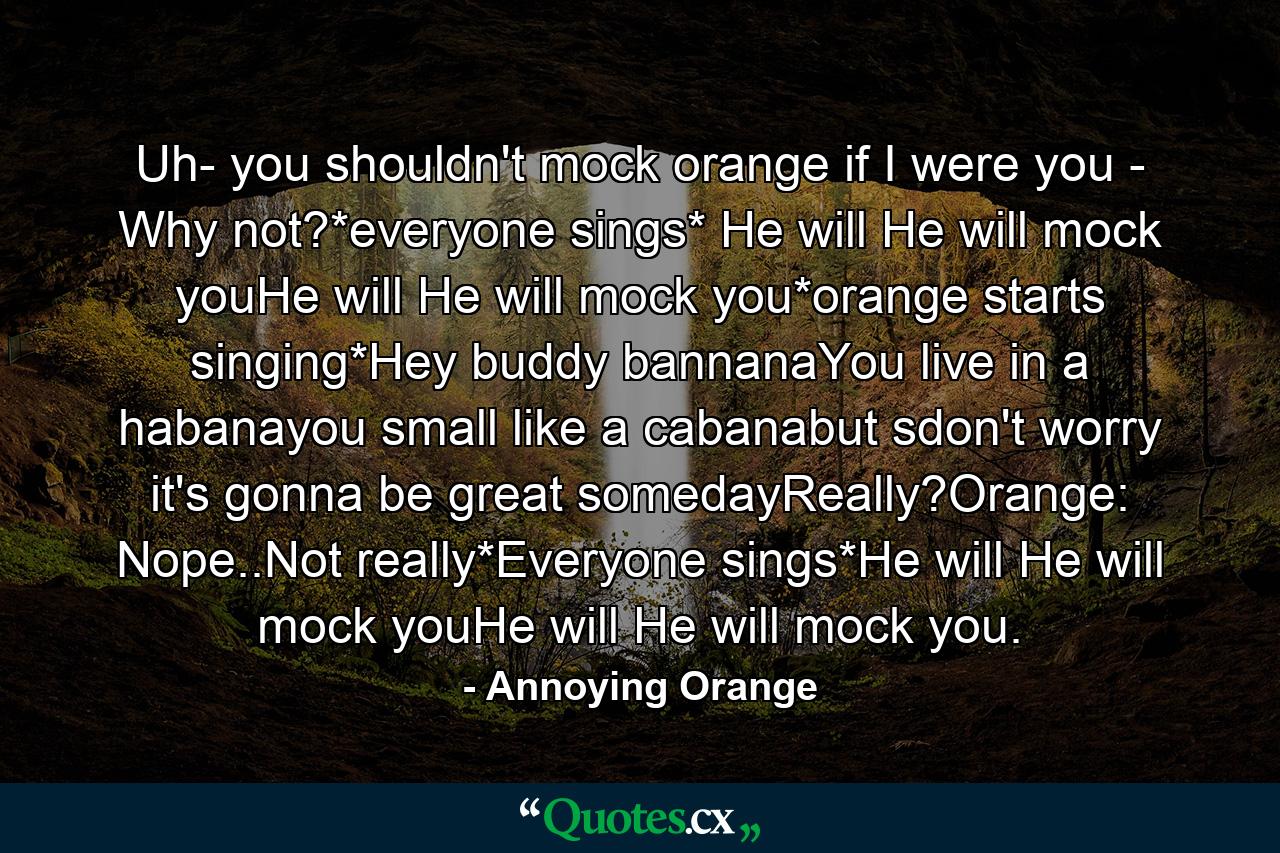 Uh- you shouldn't mock orange if I were you - Why not?*everyone sings* He will He will mock youHe will He will mock you*orange starts singing*Hey buddy bannanaYou live in a habanayou small like a cabanabut sdon't worry it's gonna be great somedayReally?Orange: Nope..Not really*Everyone sings*He will He will mock youHe will He will mock you. - Quote by Annoying Orange