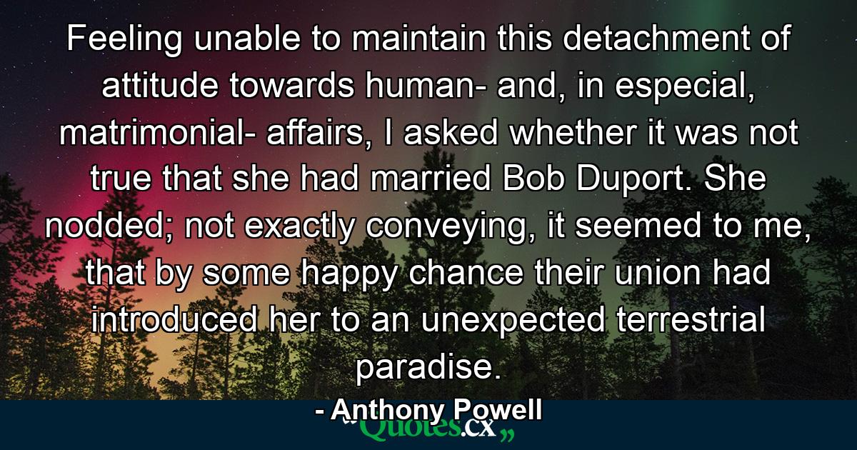 Feeling unable to maintain this detachment of attitude towards human- and, in especial, matrimonial- affairs, I asked whether it was not true that she had married Bob Duport. She nodded; not exactly conveying, it seemed to me, that by some happy chance their union had introduced her to an unexpected terrestrial paradise. - Quote by Anthony Powell