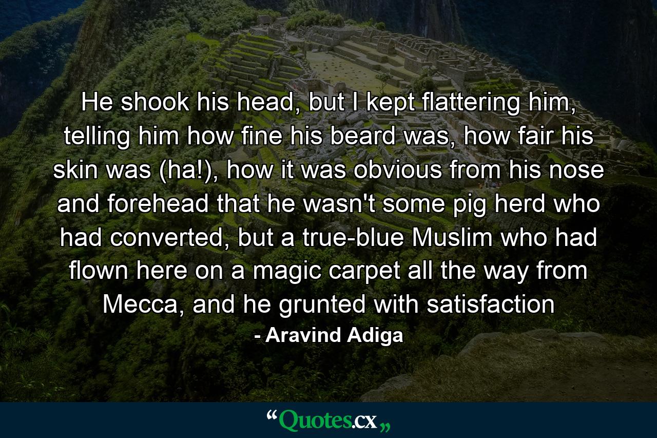 He shook his head, but I kept flattering him, telling him how fine his beard was, how fair his skin was (ha!), how it was obvious from his nose and forehead that he wasn't some pig herd who had converted, but a true-blue Muslim who had flown here on a magic carpet all the way from Mecca, and he grunted with satisfaction - Quote by Aravind Adiga