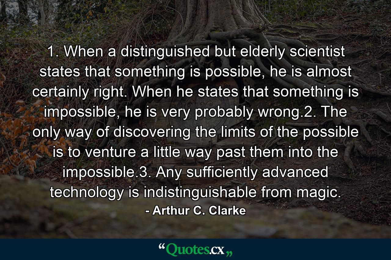 1. When a distinguished but elderly scientist states that something is possible, he is almost certainly right. When he states that something is impossible, he is very probably wrong.2. The only way of discovering the limits of the possible is to venture a little way past them into the impossible.3. Any sufficiently advanced technology is indistinguishable from magic. - Quote by Arthur C. Clarke